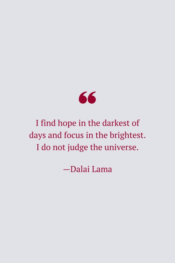 I find hope in the darkest of days and focus in the brightest. I do not judge the universe. —Dalai Lama