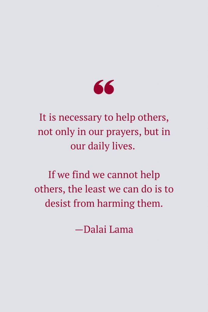 It is necessary to help others, not only in our prayers, but in our daily lives. If we find we cannot help others, the least we can do is to desist from harming them. —Dalai Lama
