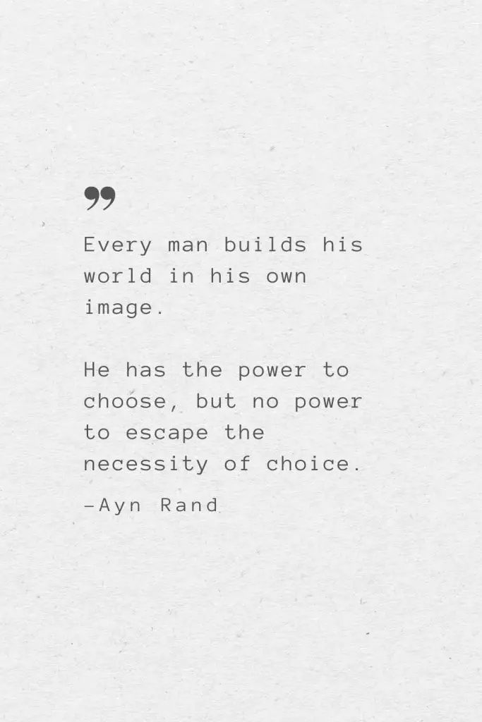 Every man builds his world in his own image. He has the power to choose, but no power to escape the necessity of choice. —Ayn Rand