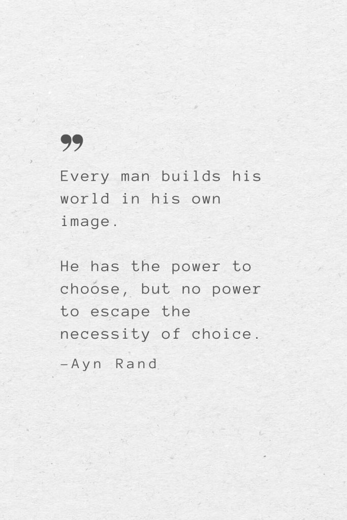 Every man builds his world in his own image. He has the power to choose, but no power to escape the necessity of choice. —Ayn Rand