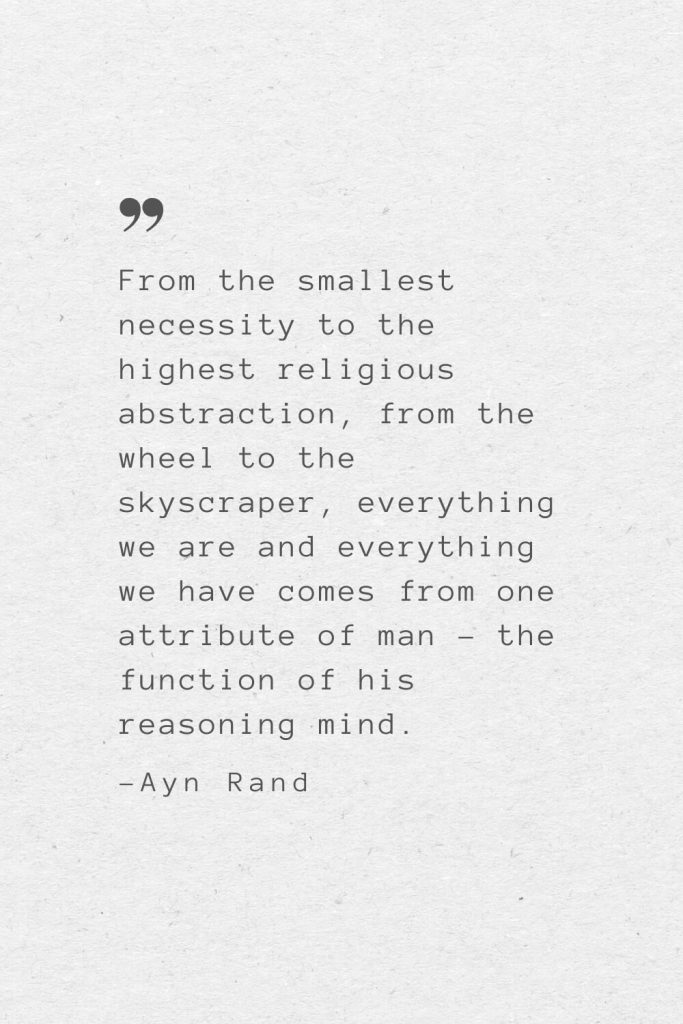 From the smallest necessity to the highest religious abstraction, from the wheel to the skyscraper, everything we are and everything we have comes from one attribute of man – the function of his reasoning mind. —Ayn Rand