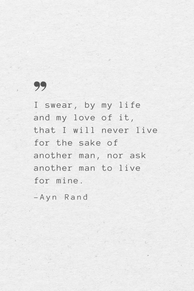 I swear, by my life and my love of it, that I will never live for the sake of another man, nor ask another man to live for mine. —Ayn Rand