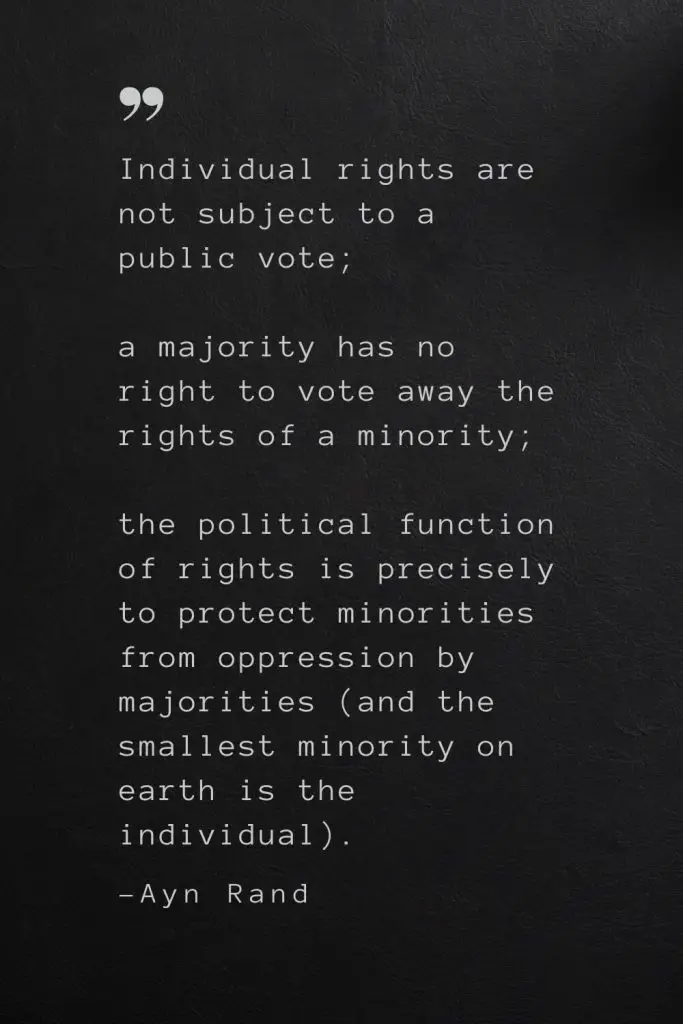 Individual rights are not subject to a public vote; a majority has no right to vote away the rights of a minority; the political function of rights is precisely to protect minorities from oppression by majorities (and the smallest minority on earth is the individual). —Ayn Rand