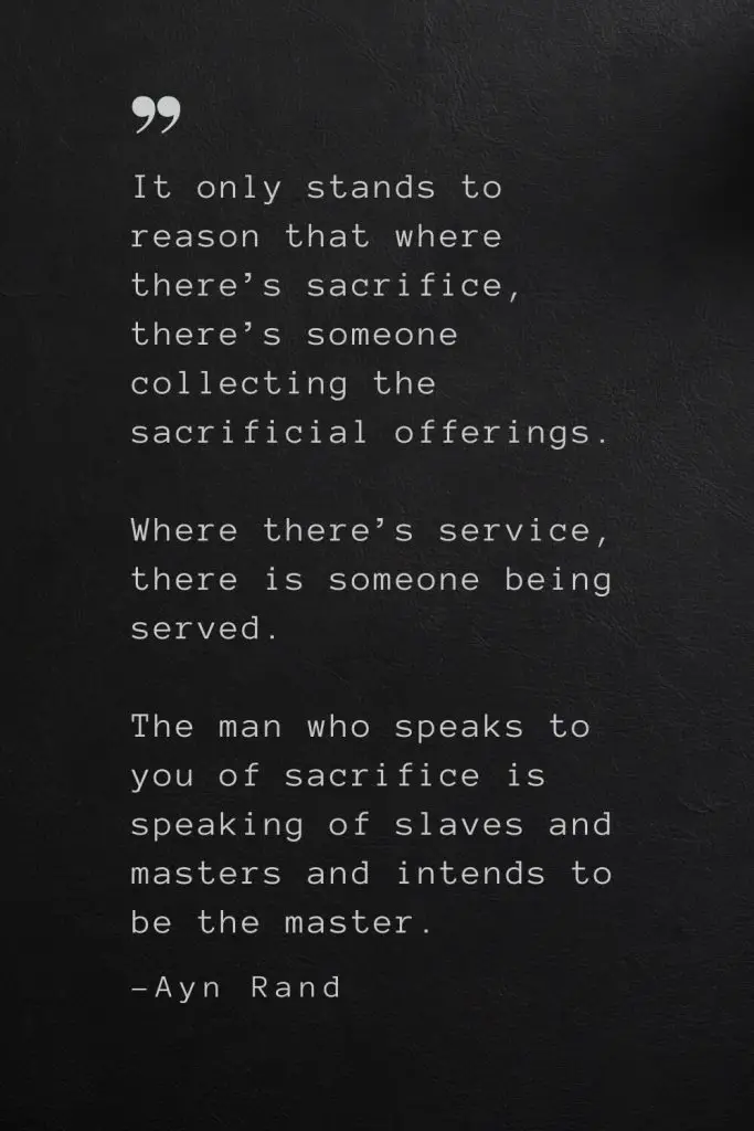 It only stands to reason that where there’s sacrifice, there’s someone collecting the sacrificial offerings. Where there’s service, there is someone being served. The man who speaks to you of sacrifice is speaking of slaves and masters and intends to be the master. —Ayn Rand