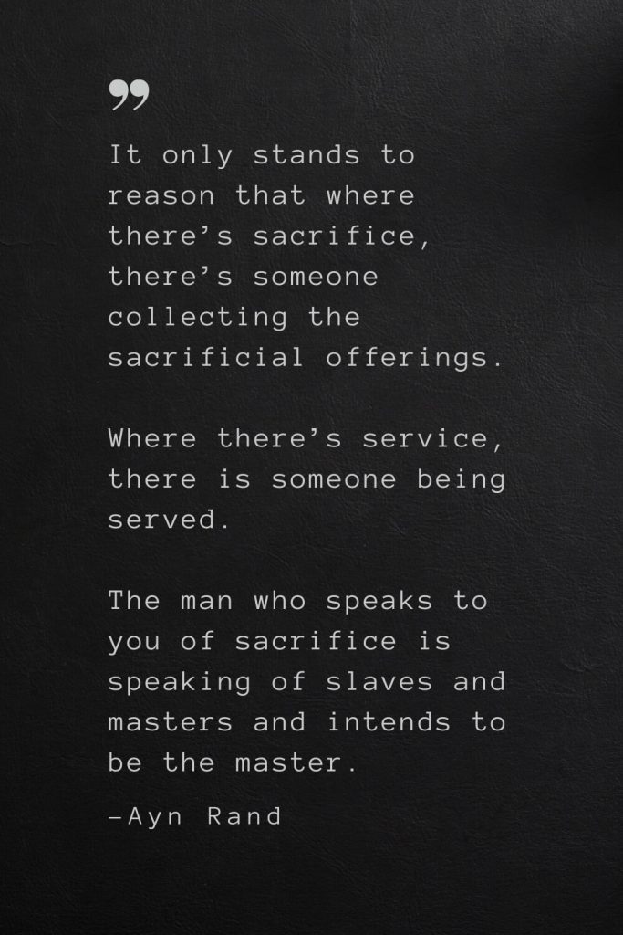 It only stands to reason that where there’s sacrifice, there’s someone collecting the sacrificial offerings. Where there’s service, there is someone being served. The man who speaks to you of sacrifice is speaking of slaves and masters and intends to be the master. —Ayn Rand