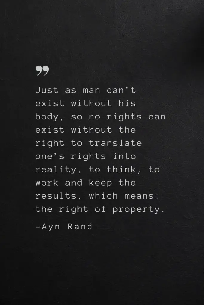 Just as man can’t exist without his body, so no rights can exist without the right to translate one’s rights into reality, to think, to work and keep the results, which means: the right of property. —Ayn Rand