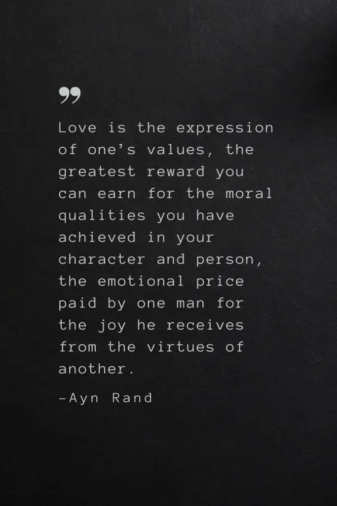 Love is the expression of one’s values, the greatest reward you can earn for the moral qualities you have achieved in your character and person, the emotional price paid by one man for the joy he receives from the virtues of another. —Ayn Rand