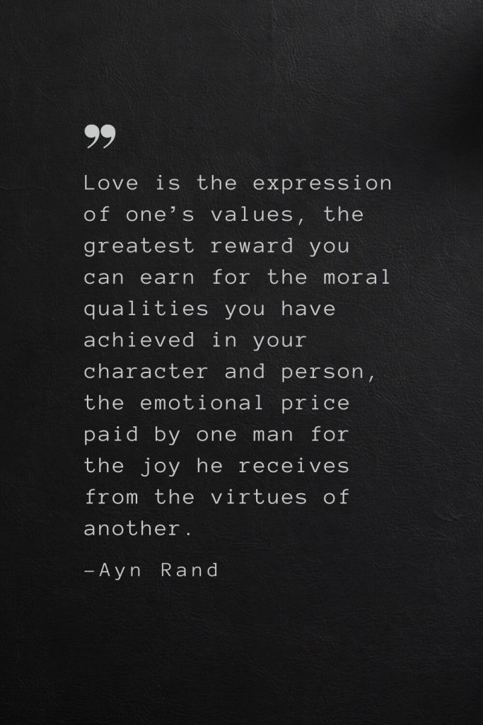 Love is the expression of one’s values, the greatest reward you can earn for the moral qualities you have achieved in your character and person, the emotional price paid by one man for the joy he receives from the virtues of another. —Ayn Rand