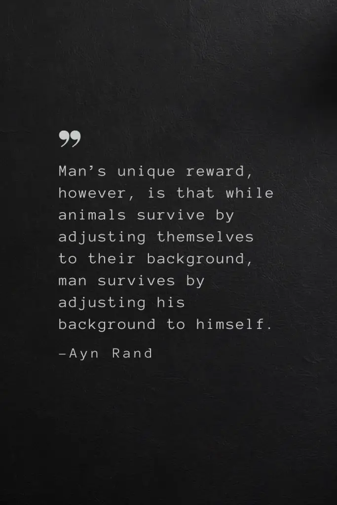 Man’s unique reward, however, is that while animals survive by adjusting themselves to their background, man survives by adjusting his background to himself. —Ayn Rand