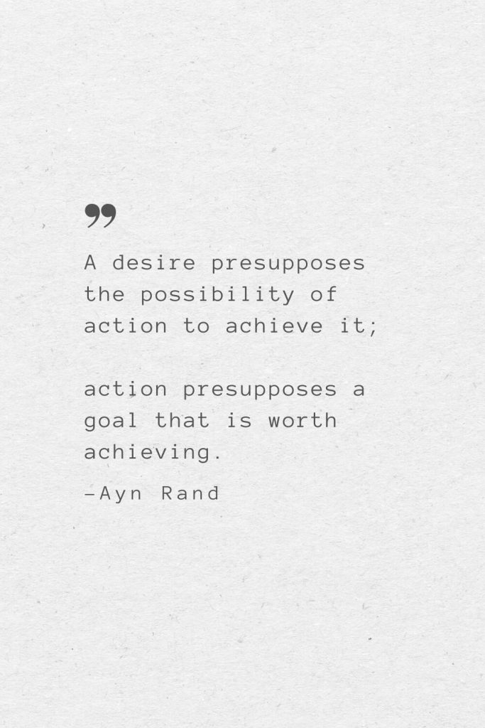 A desire presupposes the possibility of action to achieve it; action presupposes a goal that is worth achieving. —Ayn Rand