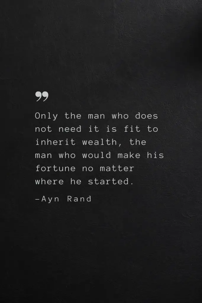 Only the man who does not need it is fit to inherit wealth, the man who would make his fortune no matter where he started. —Ayn Rand