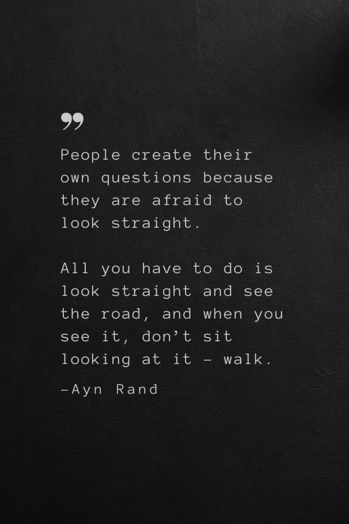 People create their own questions because they are afraid to look straight. All you have to do is look straight and see the road, and when you see it, don’t sit looking at it – walk. —Ayn Rand