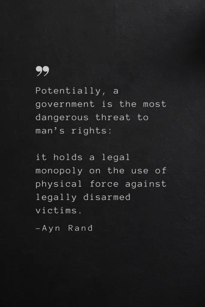 Potentially, a government is the most dangerous threat to man’s rights: it holds a legal monopoly on the use of physical force against legally disarmed victims. —Ayn Rand