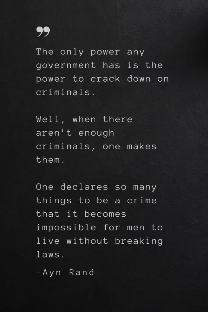 The only power any government has is the power to crack down on criminals. Well, when there aren’t enough criminals, one makes them. One declares so many things to be a crime that it becomes impossible for men to live without breaking laws. —Ayn Rand