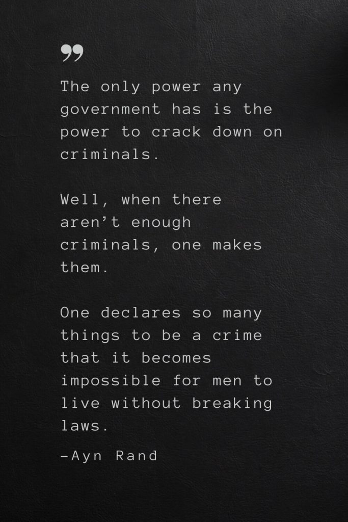 The only power any government has is the power to crack down on criminals. Well, when there aren’t enough criminals, one makes them. One declares so many things to be a crime that it becomes impossible for men to live without breaking laws. —Ayn Rand