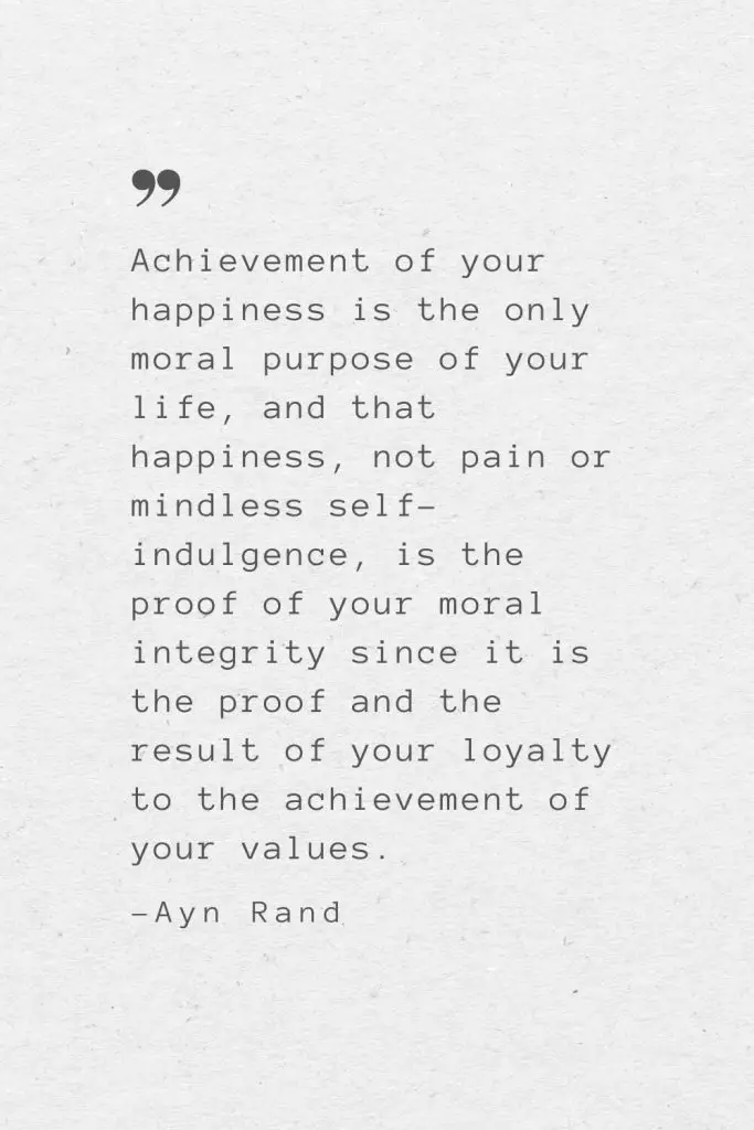 Achievement of your happiness is the only moral purpose of your life, and that happiness, not pain or mindless self-indulgence, is the proof of your moral integrity since it is the proof and the result of your loyalty to the achievement of your values. —Ayn Rand
