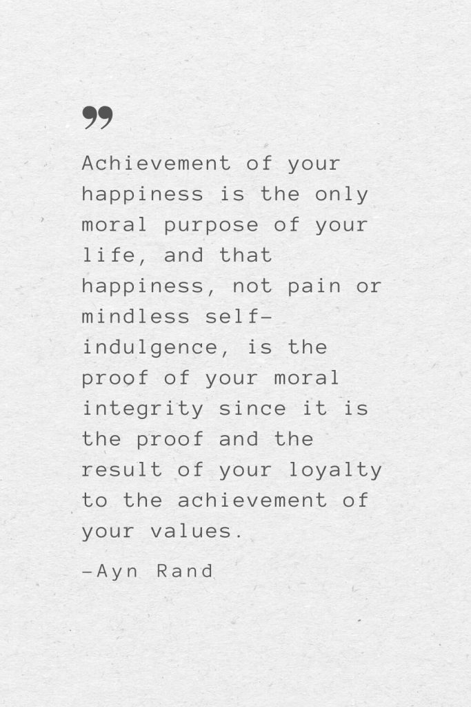 Achievement of your happiness is the only moral purpose of your life, and that happiness, not pain or mindless self-indulgence, is the proof of your moral integrity since it is the proof and the result of your loyalty to the achievement of your values. —Ayn Rand