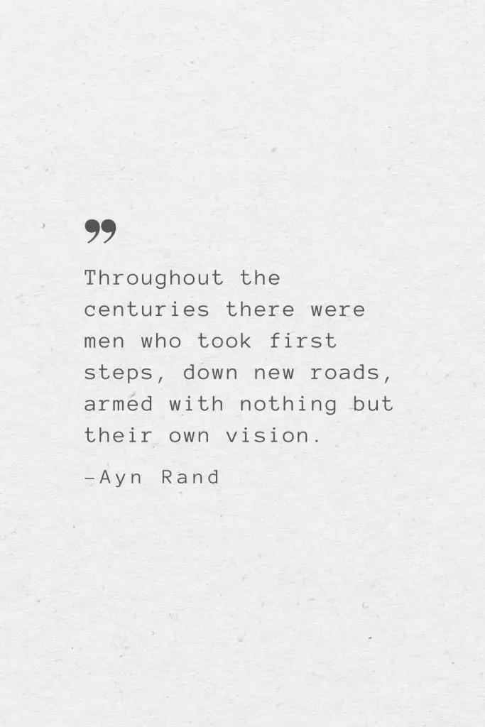 Throughout the centuries there were men who took first steps, down new roads, armed with nothing but their own vision. —Ayn Rand