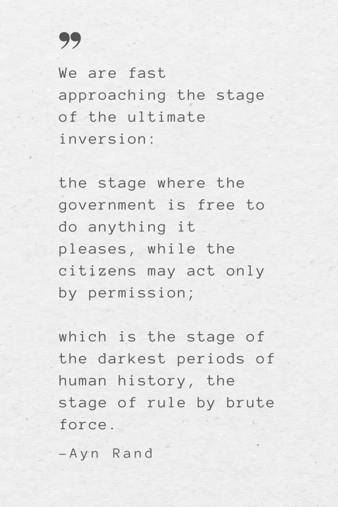We are fast approaching the stage of the ultimate inversion: the stage where the government is free to do anything it pleases, while the citizens may act only by permission; which is the stage of the darkest periods of human history, the stage of rule by brute force. —Ayn Rand