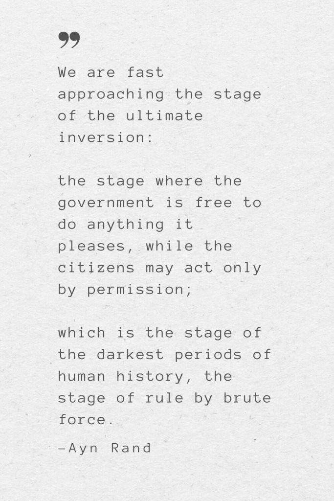 We are fast approaching the stage of the ultimate inversion: the stage where the government is free to do anything it pleases, while the citizens may act only by permission; which is the stage of the darkest periods of human history, the stage of rule by brute force. —Ayn Rand