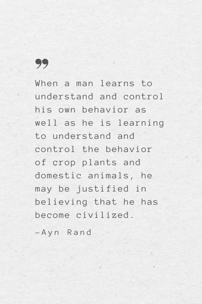 When a man learns to understand and control his own behavior as well as he is learning to understand and control the behavior of crop plants and domestic animals, he may be justified in believing that he has become civilized. —Ayn Rand