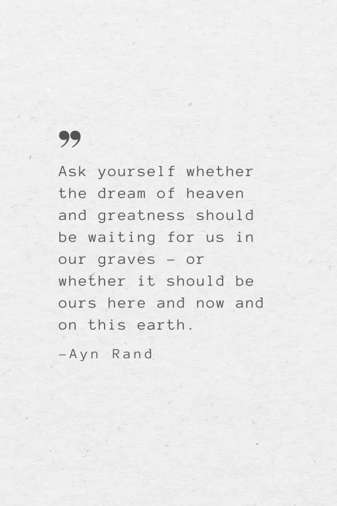 Ask yourself whether the dream of heaven and greatness should be waiting for us in our graves – or whether it should be ours here and now and on this earth. —Ayn Rand
