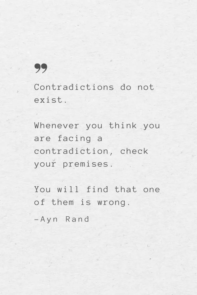 Contradictions do not exist. Whenever you think you are facing a contradiction, check your premises. You will find that one of them is wrong. —Ayn Rand