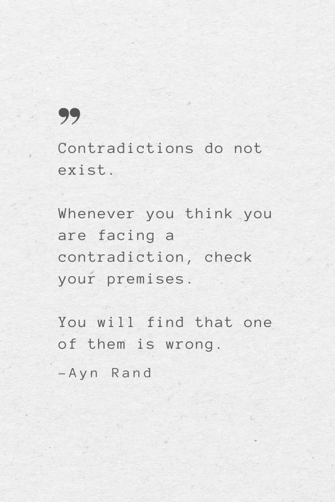 Contradictions do not exist. Whenever you think you are facing a contradiction, check your premises. You will find that one of them is wrong. —Ayn Rand