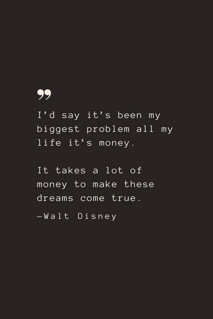 I’d say it’s been my biggest problem all my life it’s money. It takes a lot of money to make these dreams come true. —Walt Disney