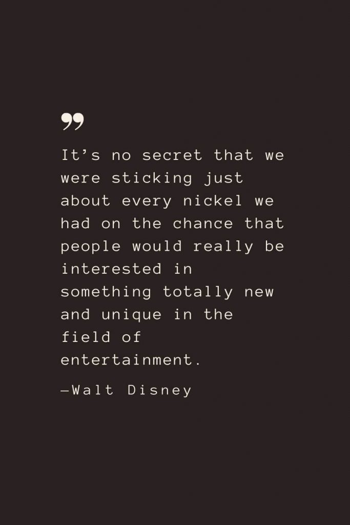 It’s no secret that we were sticking just about every nickel we had on the chance that people would really be interested in something totally new and unique in the field of entertainment. —Walt Disney