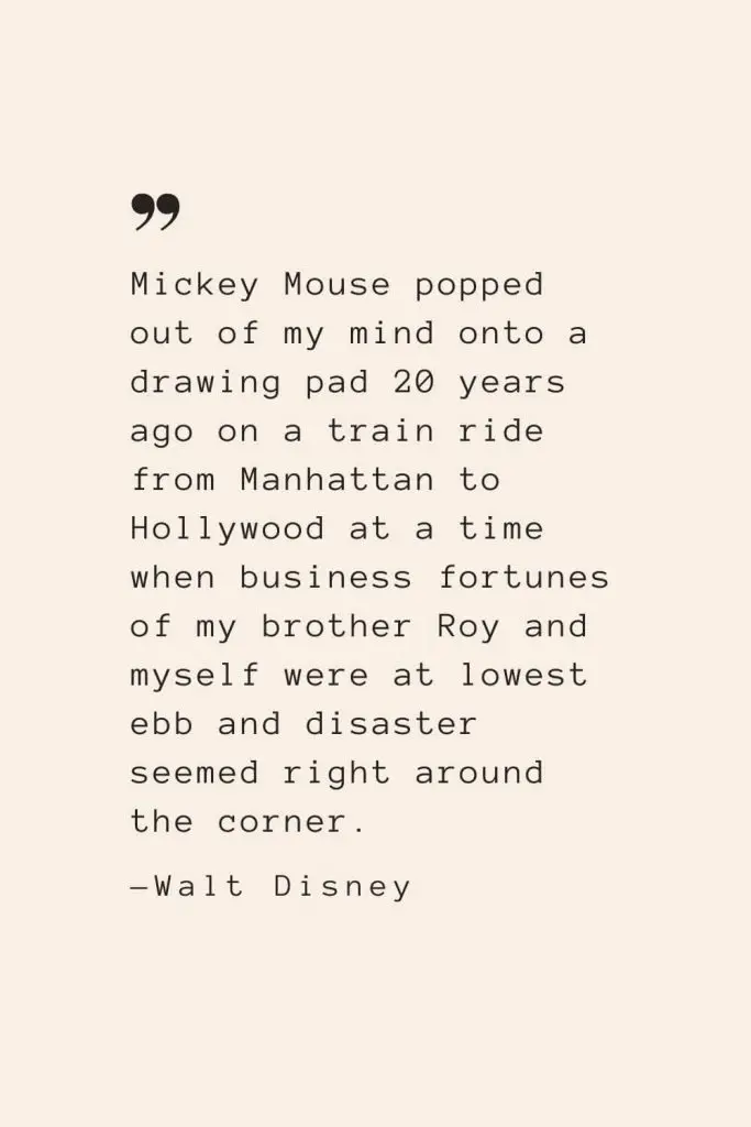 Mickey Mouse popped out of my mind onto a drawing pad 20 years ago on a train ride from Manhattan to Hollywood at a time when business fortunes of my brother Roy and myself were at lowest ebb and disaster seemed right around the corner. —Walt Disney