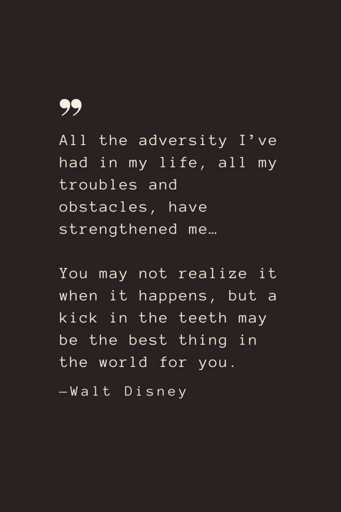 All the adversity I’ve had in my life, all my troubles and obstacles, have strengthened me… You may not realize it when it happens, but a kick in the teeth may be the best thing in the world for you. —Walt Disney