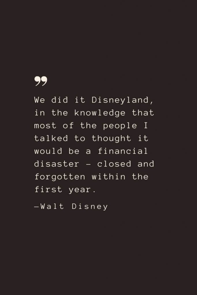 We did it Disneyland, in the knowledge that most of the people I talked to thought it would be a financial disaster – closed and forgotten within the first year. —Walt Disney