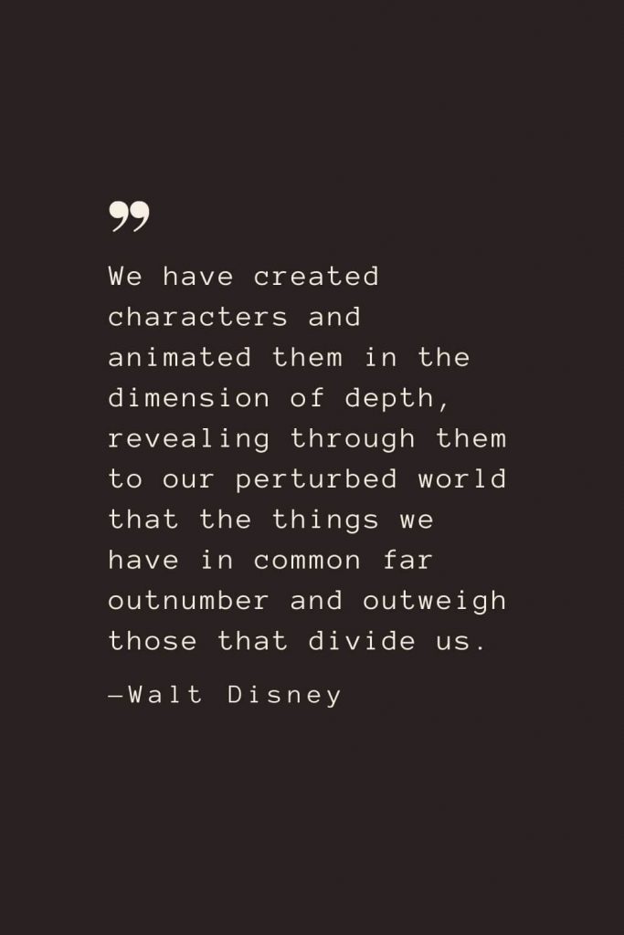 We have created characters and animated them in the dimension of depth, revealing through them to our perturbed world that the things we have in common far outnumber and outweigh those that divide us. —Walt Disney