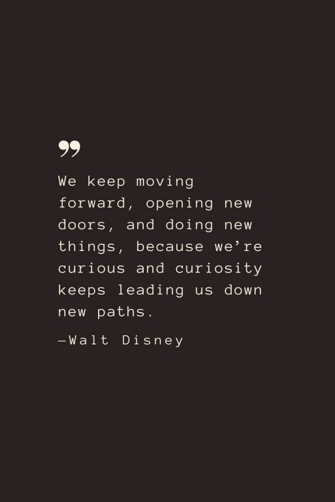 We keep moving forward, opening new doors, and doing new things, because we’re curious and curiosity keeps leading us down new paths. —Walt Disney