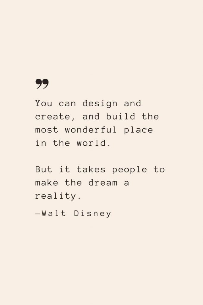 You can design and create, and build the most wonderful place in the world. But it takes people to make the dream a reality. —Walt Disney