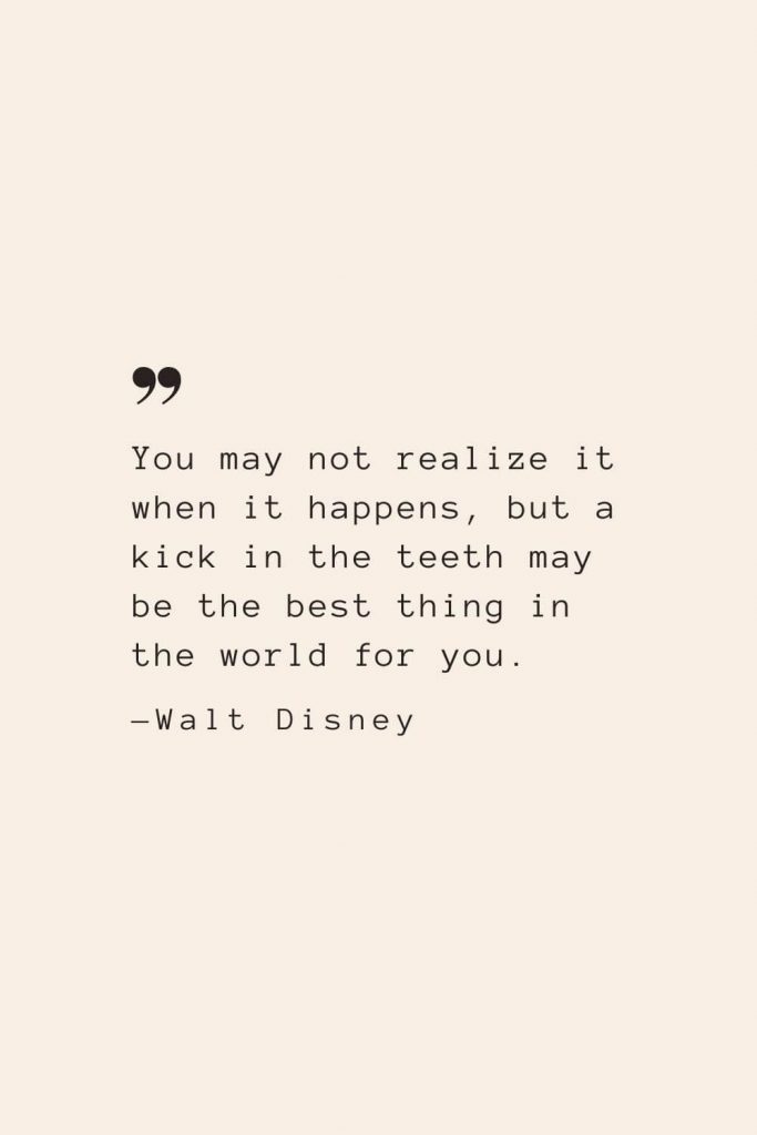 You may not realize it when it happens, but a kick in the teeth may be the best thing in the world for you. —Walt Disney