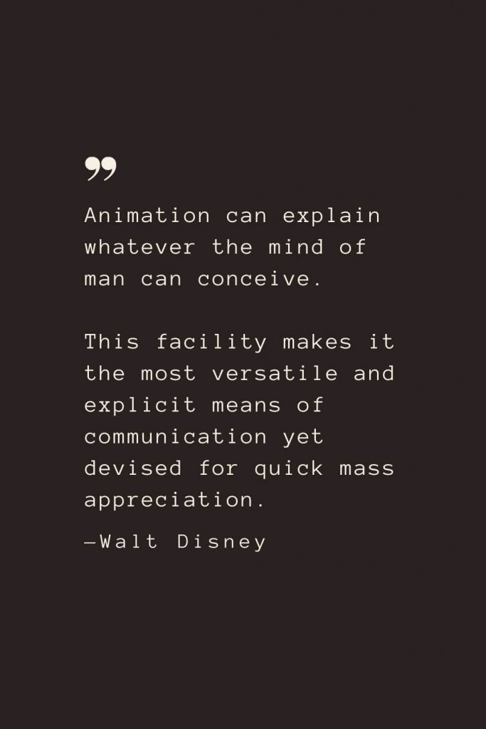 Animation can explain whatever the mind of man can conceive. This facility makes it the most versatile and explicit means of communication yet devised for quick mass appreciation. —Walt Disney