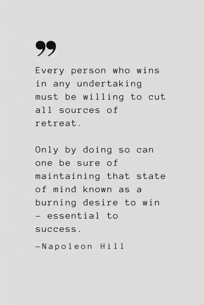 Every person who wins in any undertaking must be willing to cut all sources of retreat. Only by doing so can one be sure of maintaining that state of mind known as a burning desire to win – essential to success. — Napoleon Hill