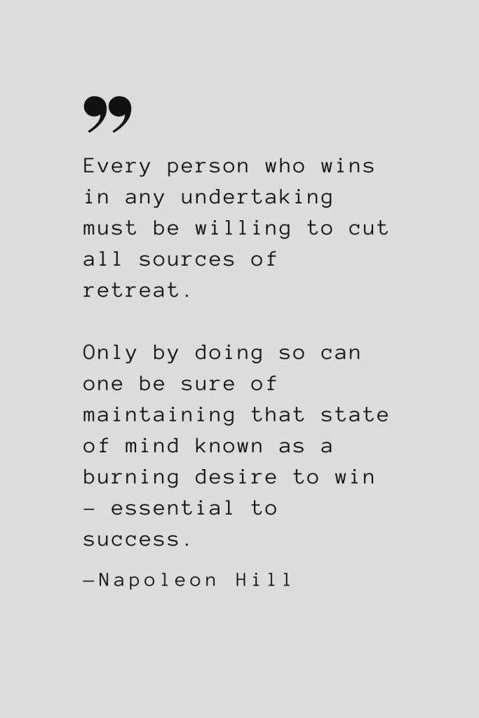 Every person who wins in any undertaking must be willing to cut all sources of retreat. Only by doing so can one be sure of maintaining that state of mind known as a burning desire to win – essential to success. — Napoleon Hill