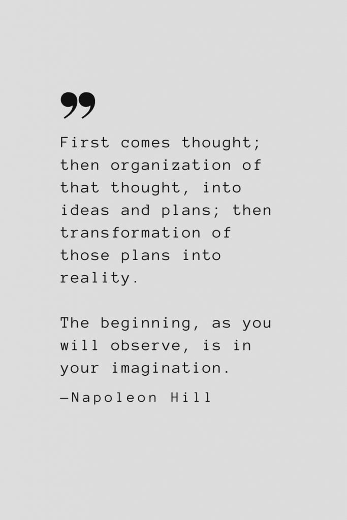 First comes thought; then organization of that thought, into ideas and plans; then transformation of those plans into reality. The beginning, as you will observe, is in your imagination. — Napoleon Hill
