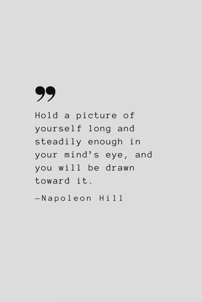 Hold a picture of yourself long and steadily enough in your mind’s eye, and you will be drawn toward it. — Napoleon Hill