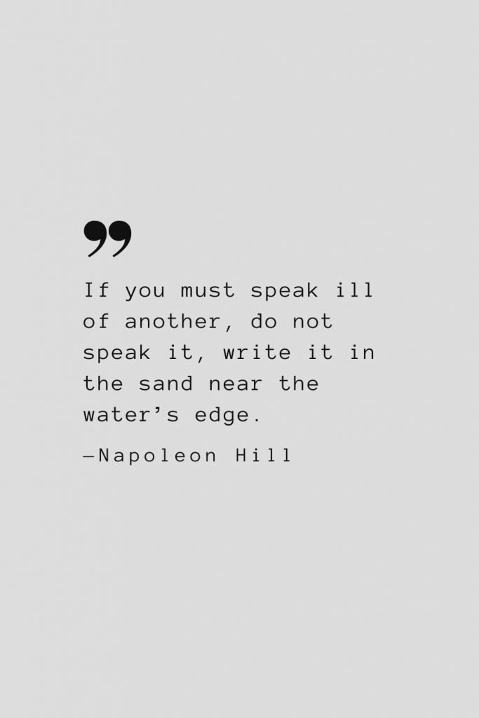 If you must speak ill of another, do not speak it, write it in the sand near the water’s edge. — Napoleon Hill