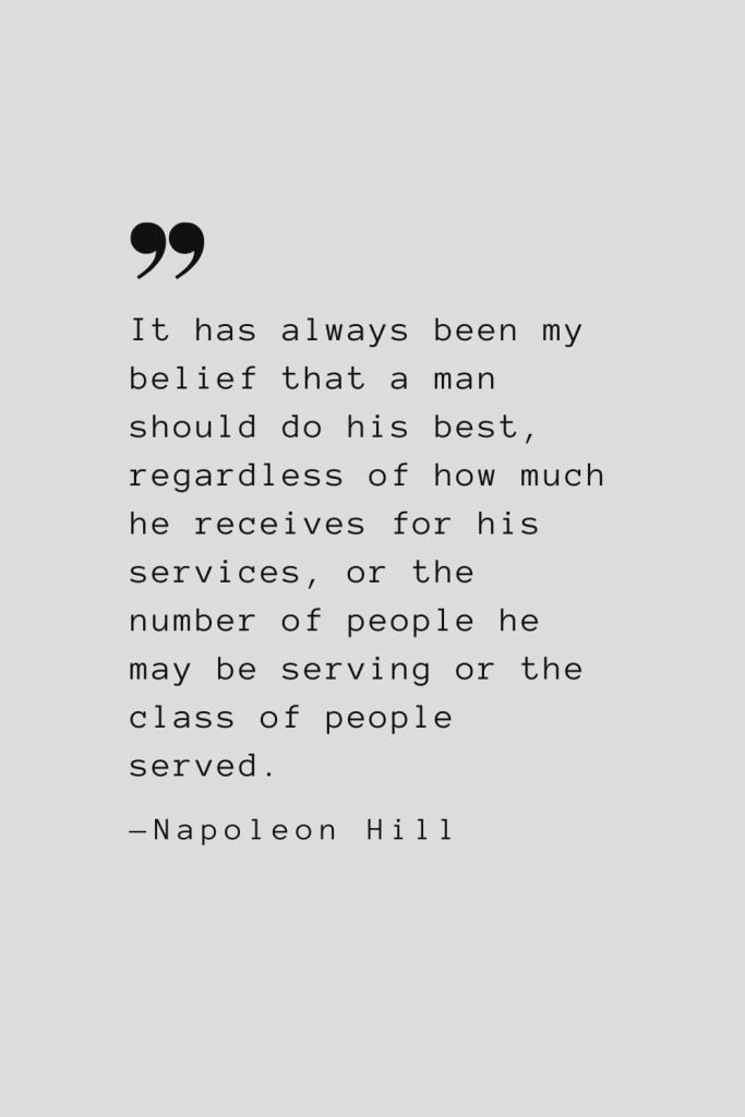 It has always been my belief that a man should do his best, regardless of how much he receives for his services, or the number of people he may be serving or the class of people served. — Napoleon Hill