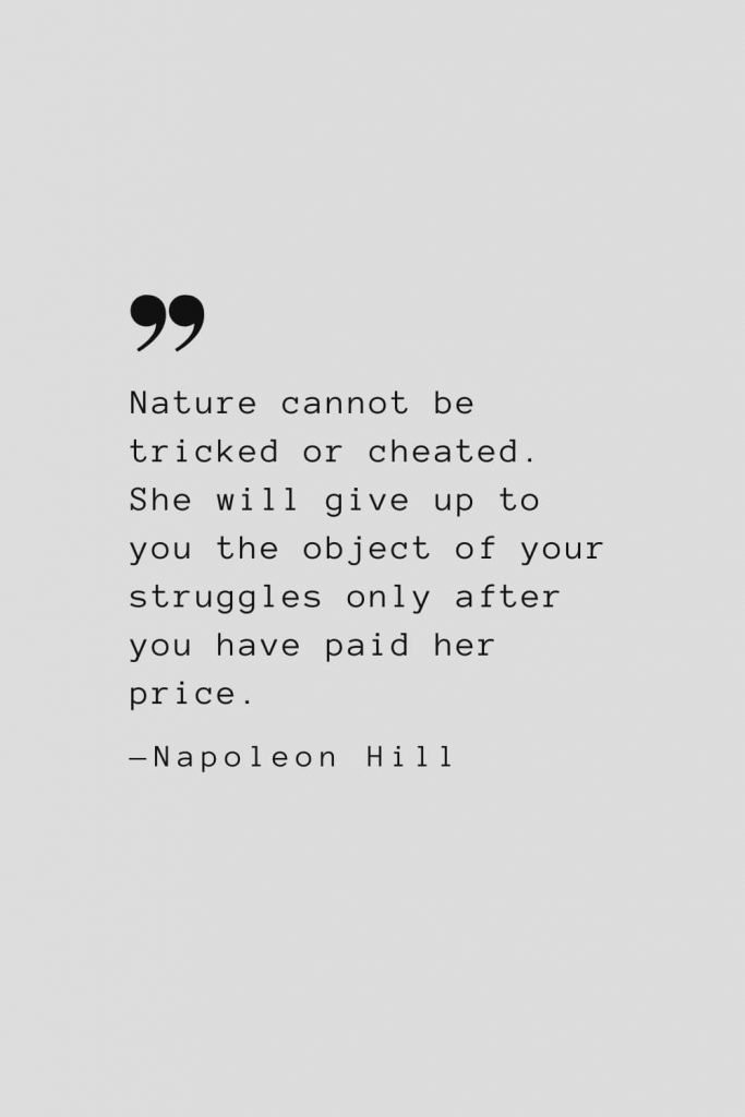 Nature cannot be tricked or cheated. She will give up to you the object of your struggles only after you have paid her price. — Napoleon Hill