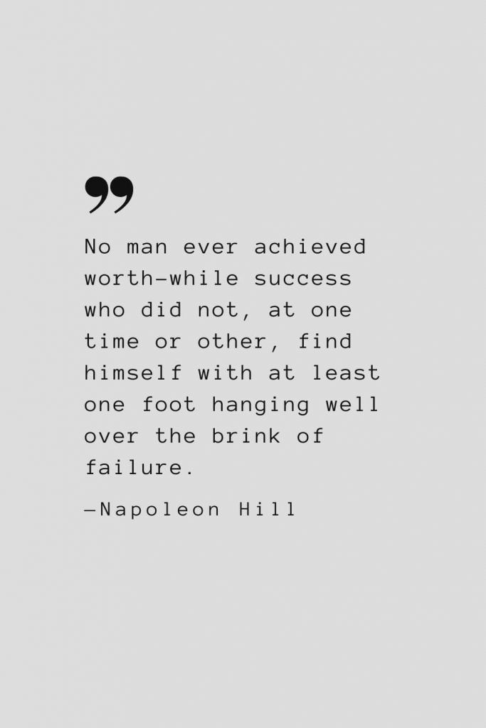No man ever achieved worth-while success who did not, at one time or other, find himself with at least one foot hanging well over the brink of failure. — Napoleon Hill