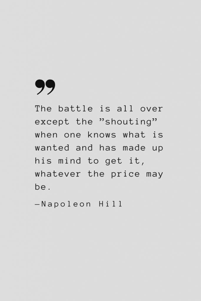 The battle is all over except the ”shouting” when one knows what is wanted and has made up his mind to get it, whatever the price may be. — Napoleon Hill