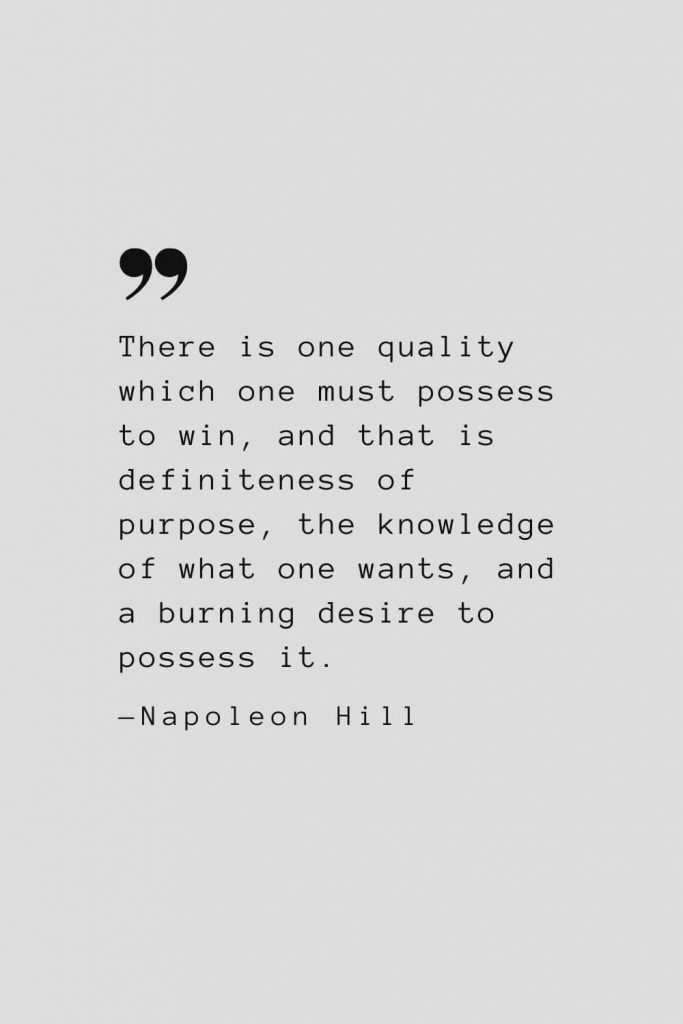 There is one quality which one must possess to win, and that is definiteness of purpose, the knowledge of what one wants, and a burning desire to possess it. — Napoleon Hill