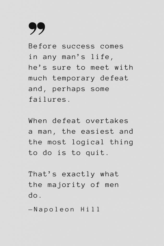 Before success comes in any man’s life, he’s sure to meet with much temporary defeat and, perhaps some failures. When defeat overtakes a man, the easiest and the most logical thing to do is to quit. That’s exactly what the majority of men do. — Napoleon Hill