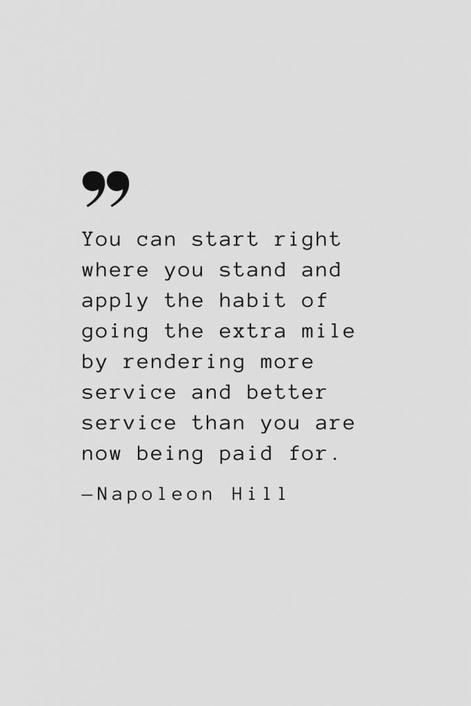 You can start right where you stand and apply the habit of going the extra mile by rendering more service and better service than you are now being paid for. — Napoleon Hill